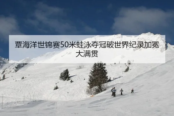 覃海洋世锦赛50米蛙泳夺冠破世界纪录加冕大满贯